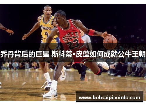乔丹背后的巨星 斯科蒂·皮蓬如何成就公牛王朝
