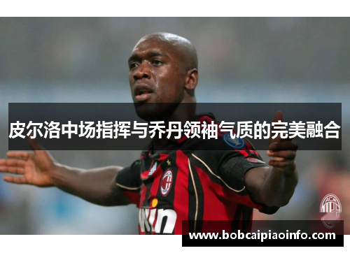 皮尔洛中场指挥与乔丹领袖气质的完美融合