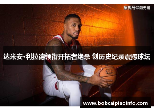 达米安·利拉德领衔开拓者绝杀 创历史纪录震撼球坛