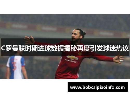 C罗曼联时期进球数据揭秘再度引发球迷热议